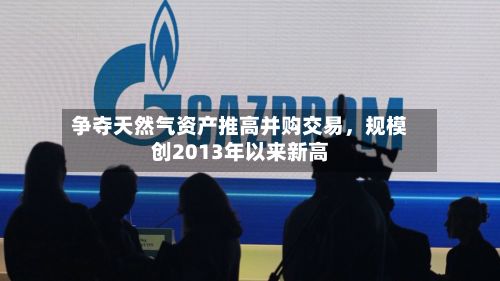 争夺天然气资产推高并购交易，规模创2013年以来新高-第1张图片