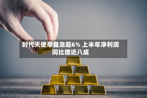 时代天使早盘涨超6% 上半年净利润同比增近八成-第2张图片