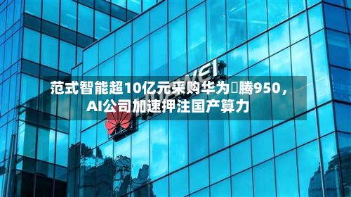 范式智能超10亿元采购华为昇腾950，AI公司加速押注国产算力
