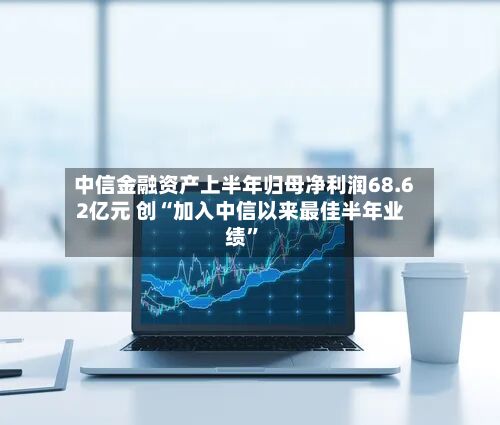 中信金融资产上半年归母净利润68.62亿元 创“加入中信以来最佳半年业绩”