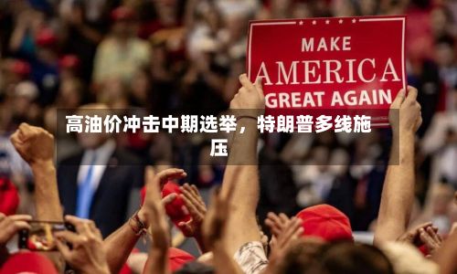 高油价冲击中期选举,特朗普多线施压