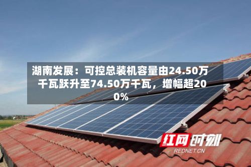 湖南发展:可控总装机容量由24.50万千瓦跃升至74.50万千瓦,增幅超200%
