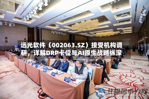 远光软件（002063.SZ）接受机构调研，详解DRP卡位与AI原生战略纵深