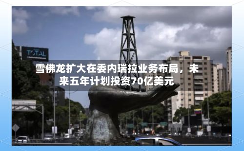 雪佛龙扩大在委内瑞拉业务布局，未来五年计划投资70亿美元-第3张图片