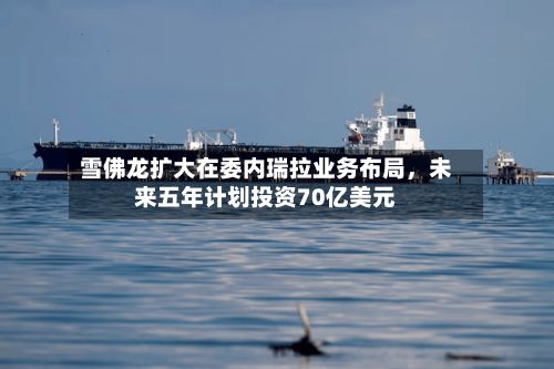 雪佛龙扩大在委内瑞拉业务布局，未来五年计划投资70亿美元-第2张图片