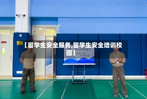 【留学生安全服务,留学生安全培训校园】
