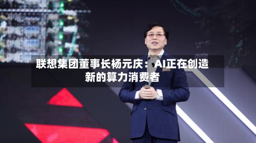 联想集团董事长杨元庆:AI正在创造新的算力消费者