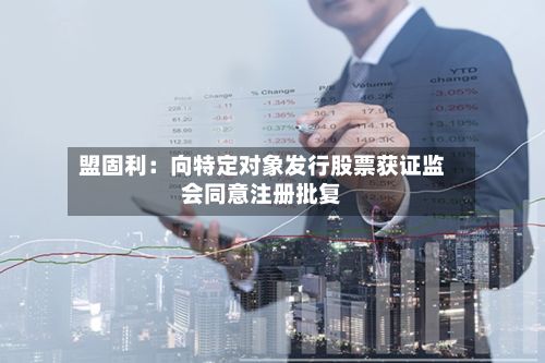 盟固利:向特定对象发行股票获证监会同意注册批复-第2张图片