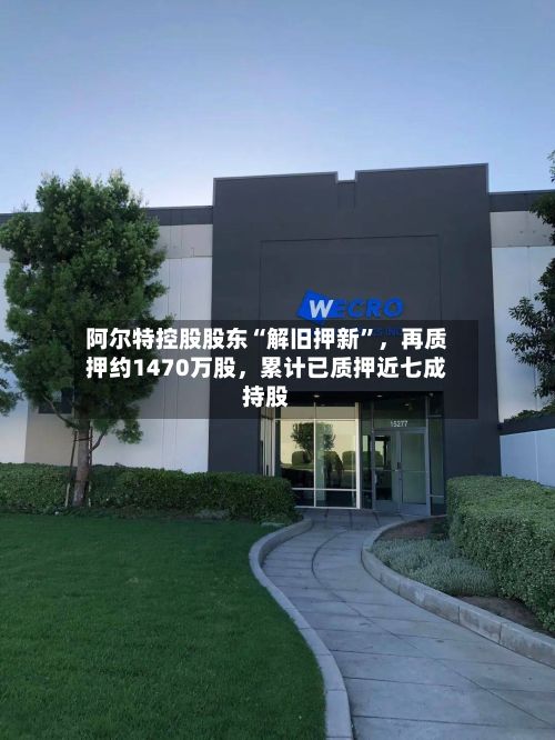 阿尔特控股股东“解旧押新”,再质押约1470万股,累计已质押近七成持股