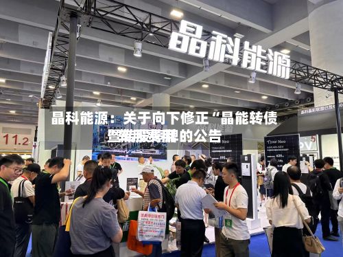 晶科能源:关于向下修正“晶能转债”转股费用
暨转股停牌的公告