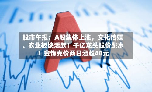 股市午报：A股集体上涨	，文化传媒	、农业板块活跃！千亿龙头股价跳水！金饰克价两日涨超40元-第2张图片