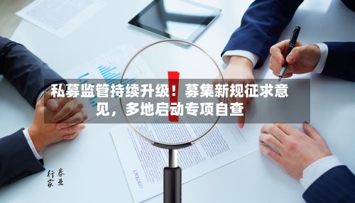 私募监管持续升级!募集新规征求意见,多地启动专项自查