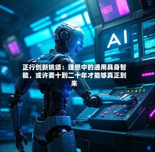 正行创新姚颂：理想中的通用具身智能，或许要十到二十年才能够真正到来-第2张图片