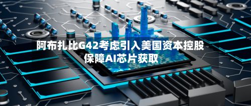 阿布扎比G42考虑引入美国资本控股 保障AI芯片获取-第3张图片