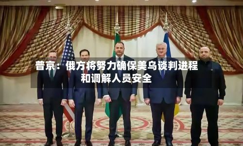 普京:俄方将努力确保美乌谈判进程和调解人员安全
