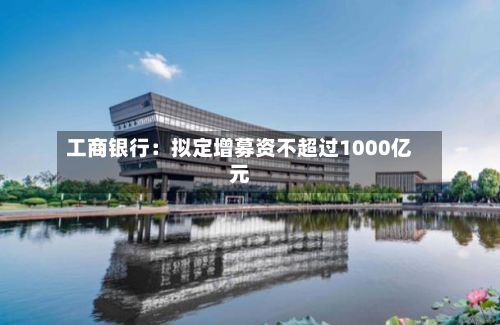 工商银行:拟定增募资不超过1000亿元-第2张图片