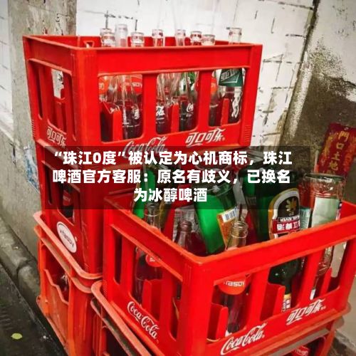 “珠江0度”被认定为心机商标,珠江啤酒官方客服:原名有歧义,已换名为冰醇啤酒