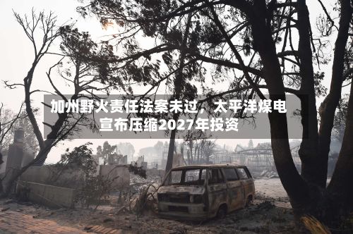 加州野火责任法案未过，太平洋煤电宣布压缩2027年投资-第2张图片