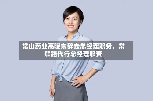 常山药业高晓东辞去总经理职务，常颜路代行总经理职责