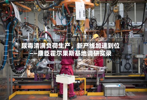尿毒清满负荷生产，新产线加速到位——康臣霍尔果斯基地调研实录-第2张图片