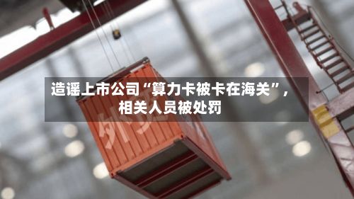 造谣上市公司“算力卡被卡在海关”，相关人员被处罚-第3张图片
