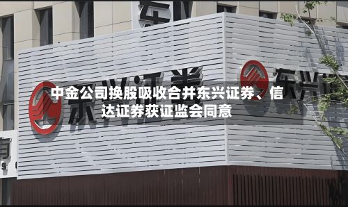 中金公司换股吸收合并东兴证券、信达证券获证监会同意-第3张图片