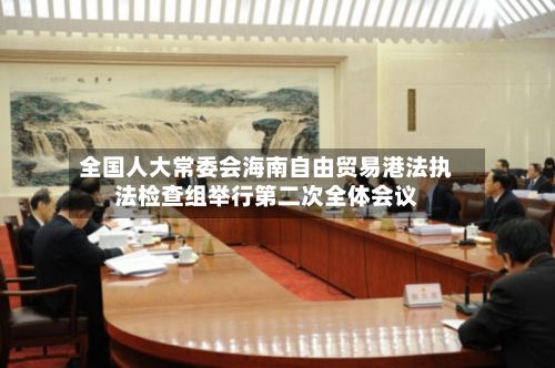 全国人大常委会海南自由贸易港法执法检查组举行第二次全体会议-第2张图片