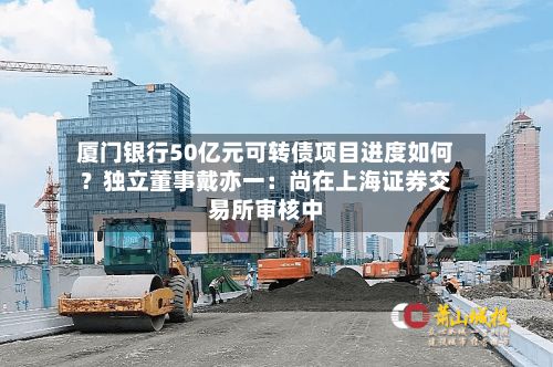 厦门银行50亿元可转债项目进度如何?独立董事戴亦一:尚在上海证券交易所审核中