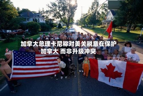 加拿大总理卡尼称对美关税意在保护加拿大 而非升级冲突