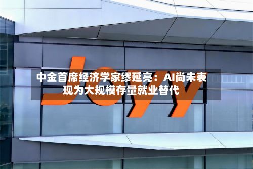 中金首席经济学家缪延亮:AI尚未表现为大规模存量就业替代