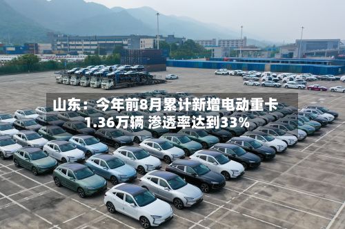 山东:今年前8月累计新增电动重卡1.36万辆 渗透率达到33%-第2张图片