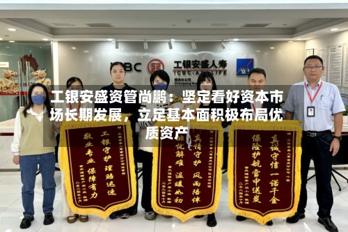 工银安盛资管尚鹏:坚定看好资本市场长期发展,立足基本面积极布局优质资产