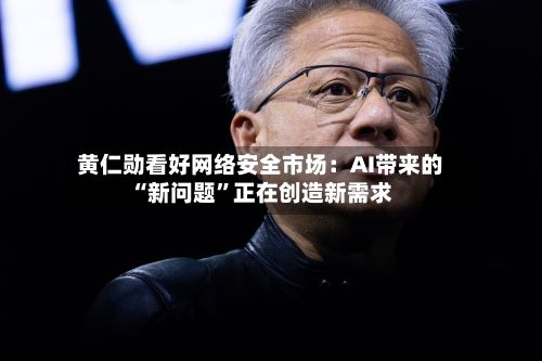 黄仁勋看好网络安全市场：AI带来的“新问题”正在创造新需求-第2张图片