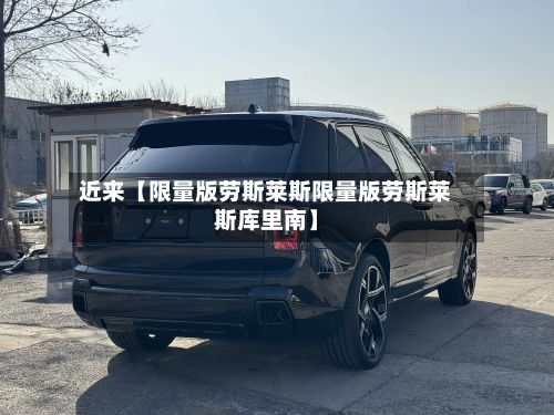 近来【限量版劳斯莱斯限量版劳斯莱斯库里南】-第2张图片