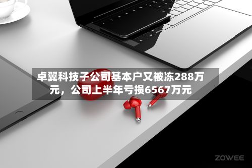 卓翼科技子公司基本户又被冻288万元，公司上半年亏损6567万元-第2张图片