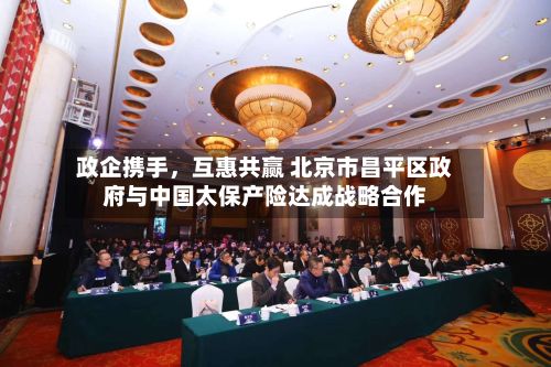 政企携手,互惠共赢 北京市昌平区政府与中国太保产险达成战略合作