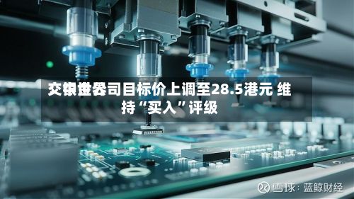 交银世界：中金公司目标价上调至28.5港元 维持“买入	”评级-第1张图片