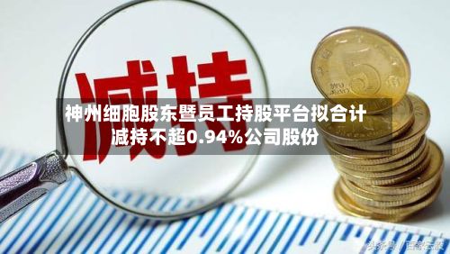 神州细胞股东暨员工持股平台拟合计减持不超0.94%公司股份