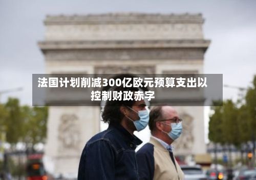 法国计划削减300亿欧元预算支出以控制财政赤字