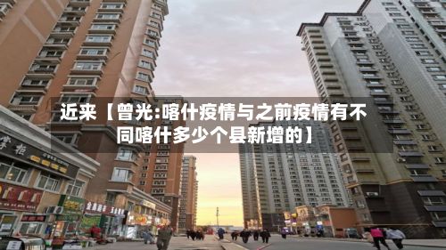 近来【曾光:喀什疫情与之前疫情有不同喀什多少个县新增的】