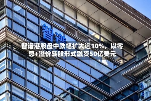 智谱港股盘中跌幅扩大逾10%，以零息+溢价转股形式融资50亿美元-第2张图片