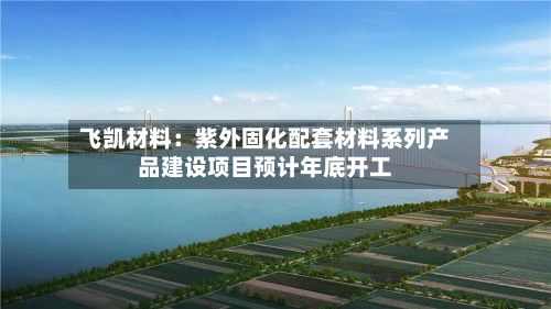 飞凯材料:紫外固化配套材料系列产品建设项目预计年底开工-第2张图片