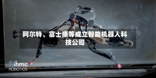 阿尔特	、富士康等成立智能机器人科技公司-第2张图片