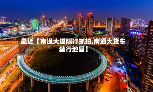 最近【南通大道限行抓拍,南通大货车禁行地图】