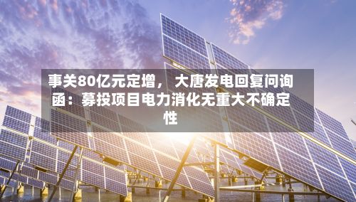 事关80亿元定增， 大唐发电回复问询函：募投项目电力消化无重大不确定性-第2张图片