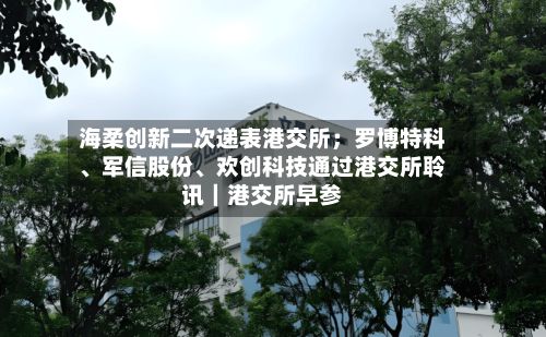 海柔创新二次递表港交所；罗博特科	、军信股份、欢创科技通过港交所聆讯｜港交所早参-第3张图片