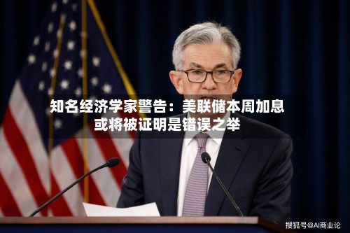 知名经济学家警告:美联储本周加息或将被证明是错误之举-第3张图片
