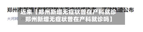 近来【郑州新增无症状曾在产科就诊郑州新增无症状曾在产科就诊吗】-第2张图片